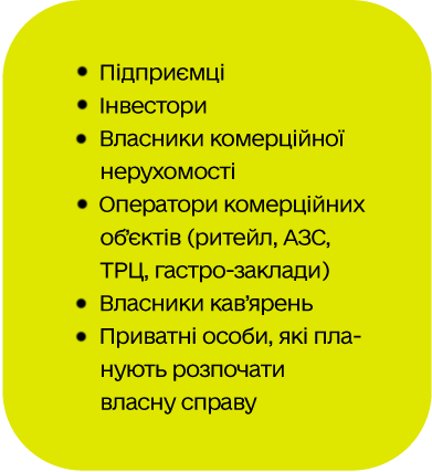 Підприємці Інвестори Власники комерційної нерухомості Оператори комерційних об’єктів (ритейл, АЗС, ТРЦ, гастро-заклади)  Власники кав’ярень  Приватні особи, які планують розпочати власну справу